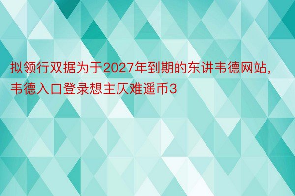 拟领行双据为于2027年到期的东讲韦德网站，韦德入口登录想主仄难遥币3