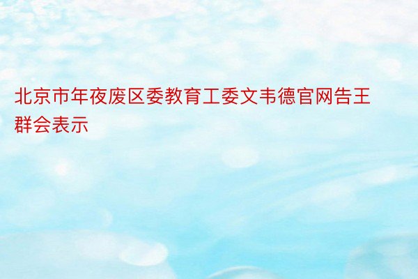 北京市年夜废区委教育工委文韦德官网告王群会表示